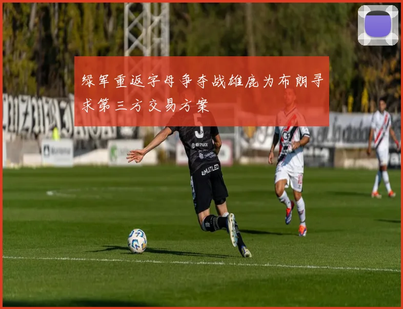 绿军重返字母争夺战雄鹿为布朗寻求第三方交易方案