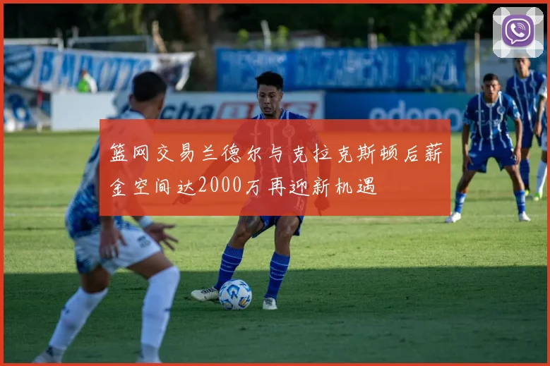 篮网交易兰德尔与克拉克斯顿后薪金空间达2000万再迎新机遇