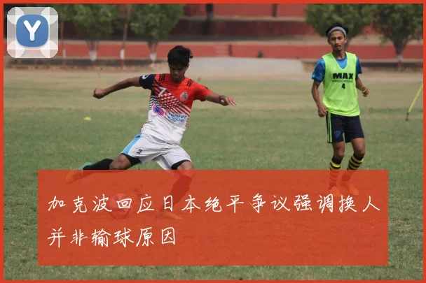 加克波回应日本绝平争议强调换人并非输球原因