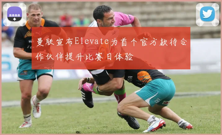 曼联宣布Elevate为首个官方款待合作伙伴提升比赛日体验