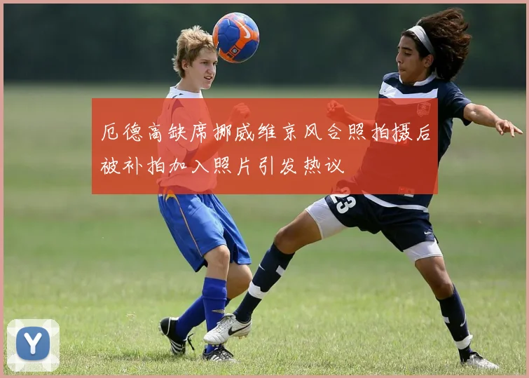 厄德高缺席挪威维京风合照拍摄后被补拍加入照片引发热议