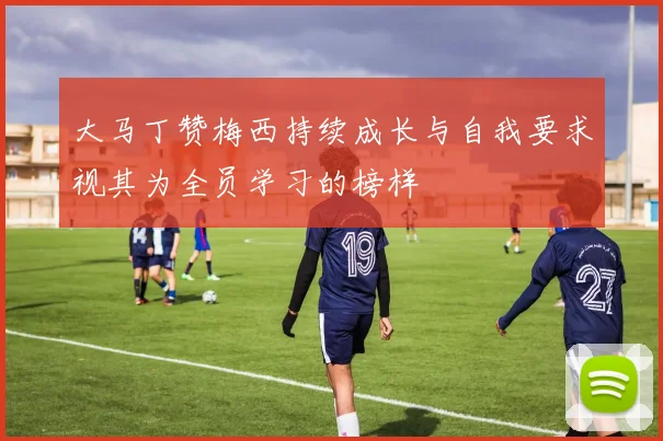 大马丁赞梅西持续成长与自我要求视其为全员学习的榜样