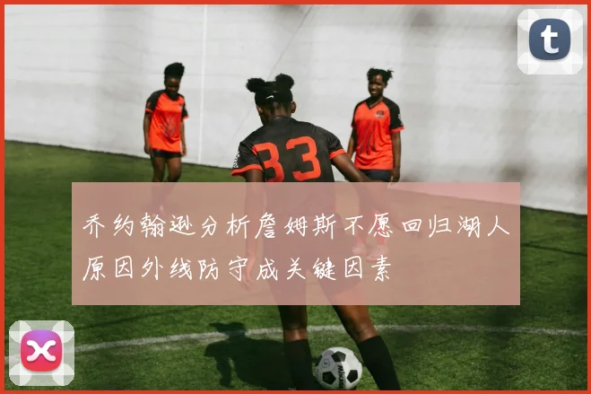 乔约翰逊分析詹姆斯不愿回归湖人原因外线防守成关键因素