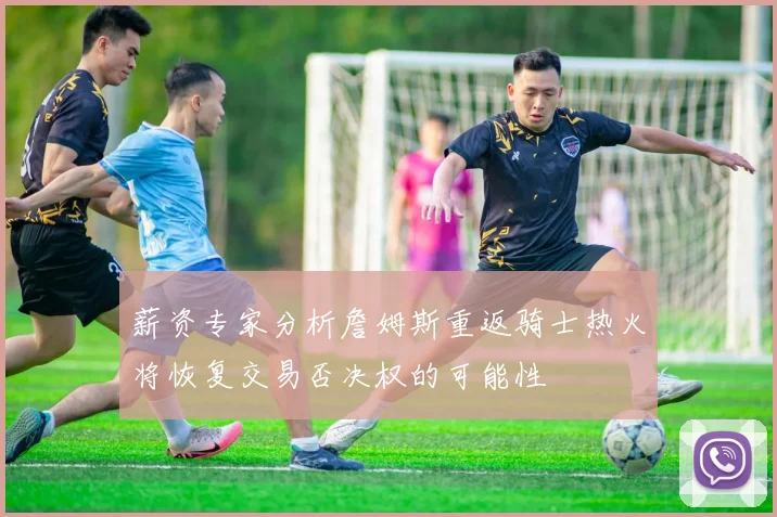 薪资专家分析詹姆斯重返骑士热火将恢复交易否决权的可能性