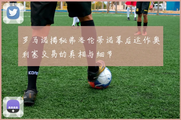 罗马诺揭秘弗洛伦蒂诺幕后运作奥利塞交易的真相与细节