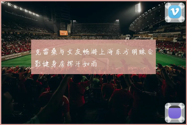 克雷桑与女友畅游上海东方明珠合影健身房挥汗如雨